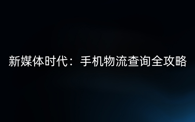 新媒体时代：手机物流查询全攻略