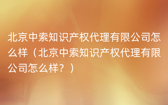 北京中索知识产权代理有限公司怎么样（北京中索知识产权代理有限公司怎么样？）