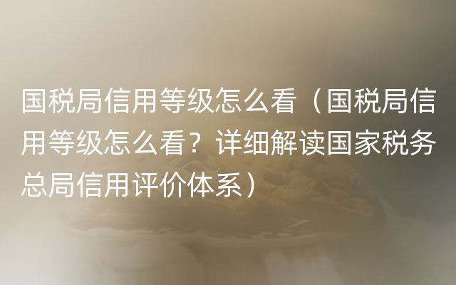 国税局信用等级怎么看（国税局信用等级怎么看？详细解读国家税务总局信用评价体系）