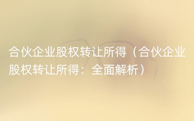 合伙企业股权转让所得（合伙企业股权转让所得：全面解析）