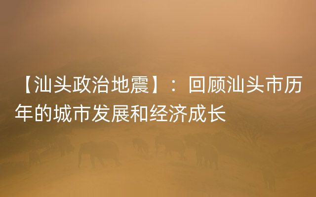 【汕头政治地震】：回顾汕头市历年的城市发展和经济成长