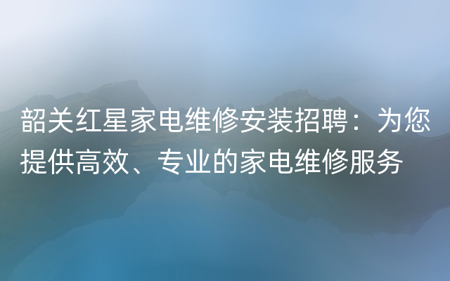 韶关红星家电维修安装招聘：为您提供高效、专业的家电维修服务