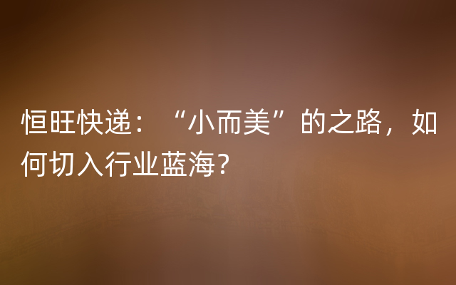 恒旺快递：“小而美”的之路，如何切入行业蓝海？