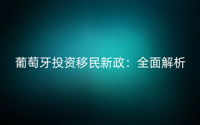 葡萄牙投资移民新政：全面解析