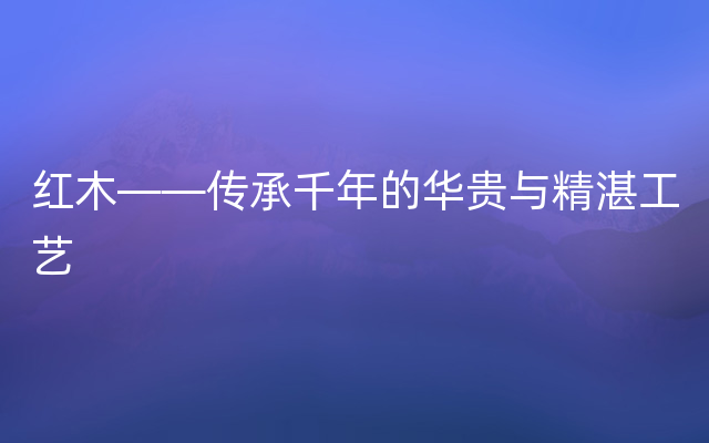 红木——传承千年的华贵与精湛工艺