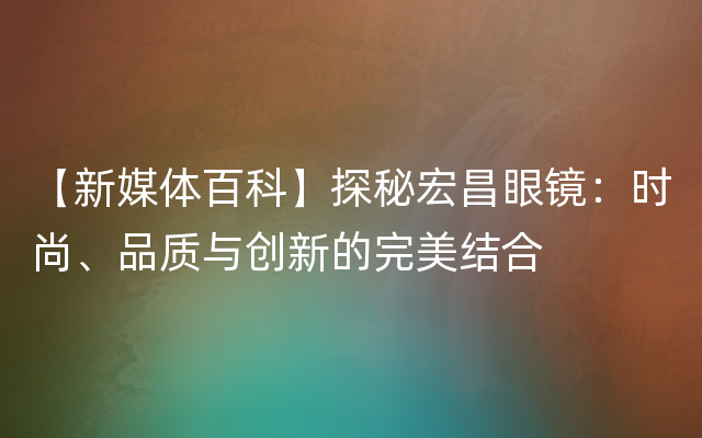 【新媒体百科】探秘宏昌眼镜：时尚、品质与创新的完美结合