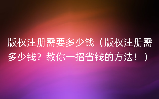 版权注册需要多少钱（版权注册需多少钱？教你一招省钱的方法！）