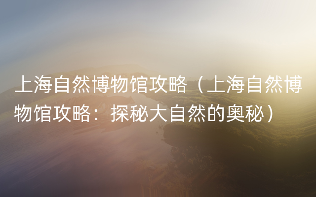 上海自然博物馆攻略（上海自然博物馆攻略：探秘大自然的奥秘）