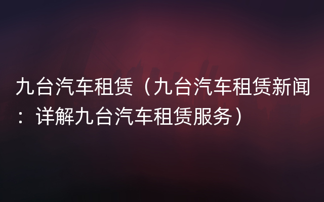 九台汽车租赁（九台汽车租赁新闻：详解九台汽车租赁服务）