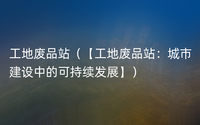 工地废品站（【工地废品站：城市建设中的可持续发展】）