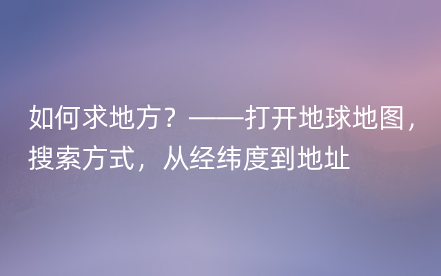 如何求地方？——打开地球地图，搜索方式，从经纬度到地址