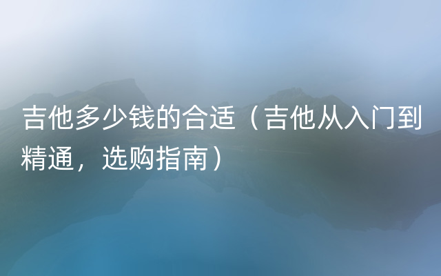 吉他多少钱的合适（吉他从入门到精通，选购指南）