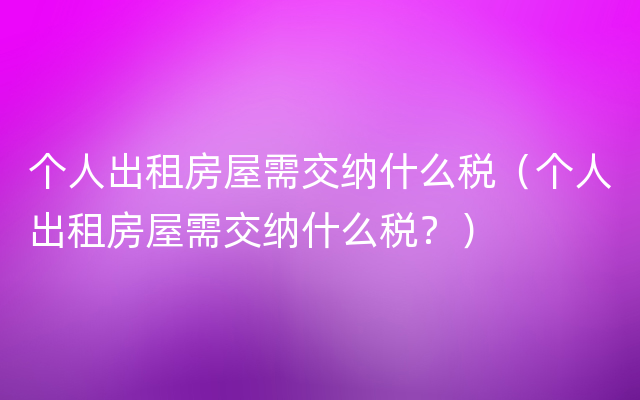 个人出租房屋需交纳什么税（个人出租房屋需交纳什