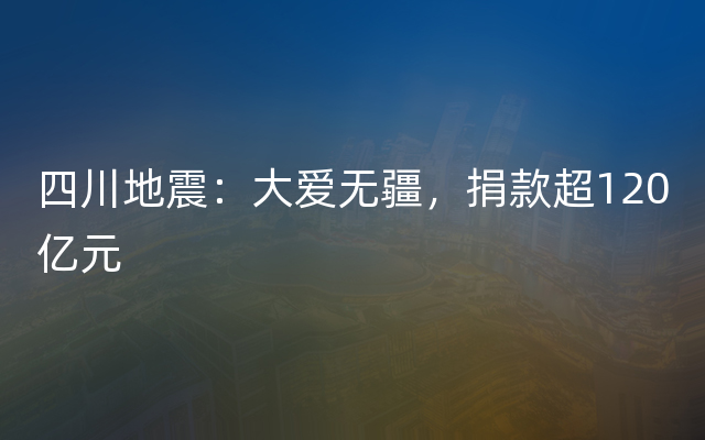 四川地震：大爱无疆，捐款超120亿元