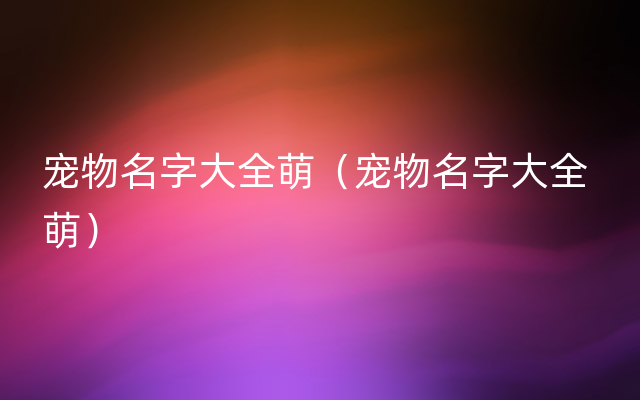 宠物名字大全萌（宠物名字大全 萌）