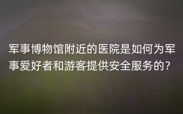 军事博物馆附近的医院是如何为军事爱好者和游客提供安全服务的？