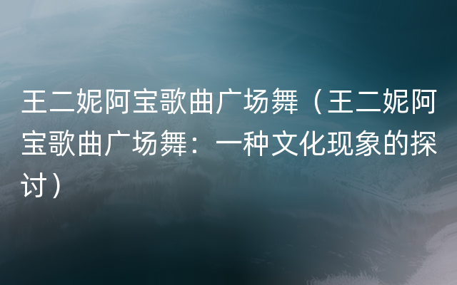 王二妮阿宝歌曲广场舞（王二妮阿宝歌曲广场舞：一种文化现象的探讨）