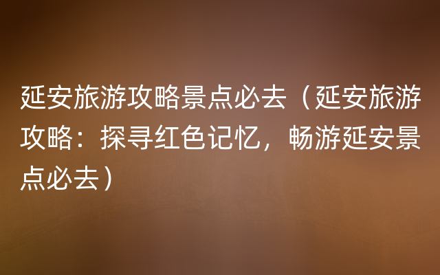 延安旅游攻略景点必去（延安旅游攻略：探寻红色记忆，畅游延安景点必去）