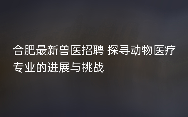 合肥最新兽医招聘 探寻动物医疗专业的进展与挑战