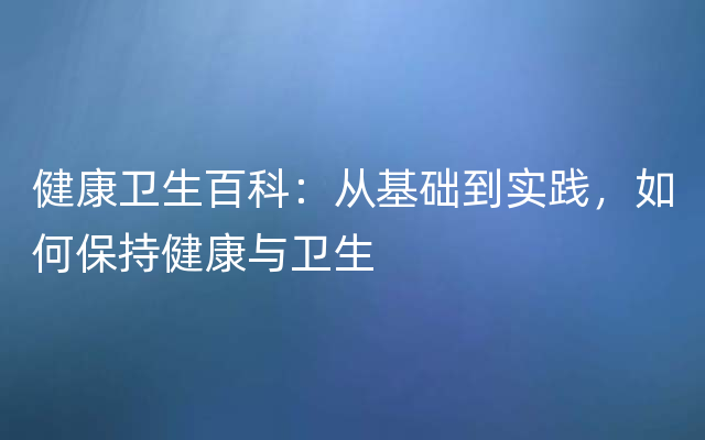 健康卫生百科：从基础到实践，如何保持健康与卫生