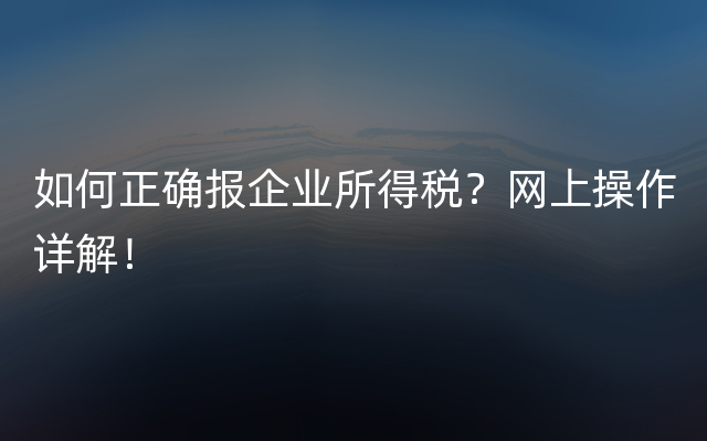 如何正确报企业所得税？网上操作详解！