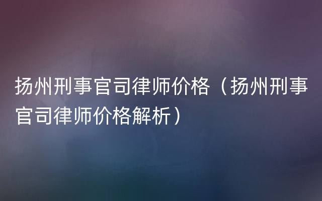 扬州刑事官司律师价格（扬州刑事官司律师价格解析）