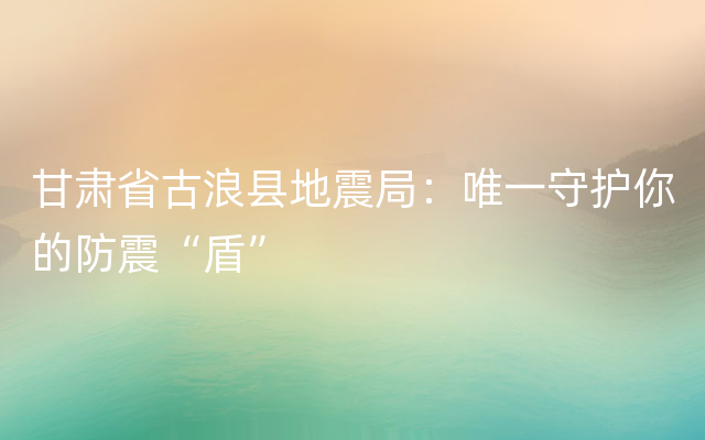 甘肃省古浪县地震局：唯一守护你的防震“盾”