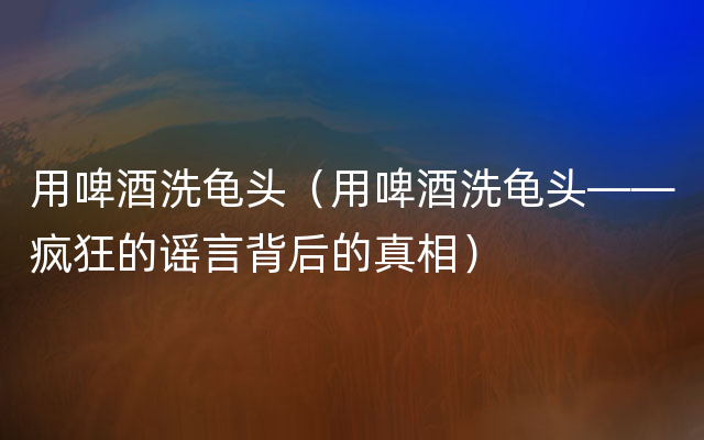 用啤酒洗龟头（用啤酒洗龟头——疯狂的谣言背后的真相）