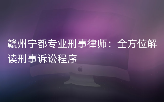 赣州宁都专业刑事律师：全方位解读刑事诉讼程序