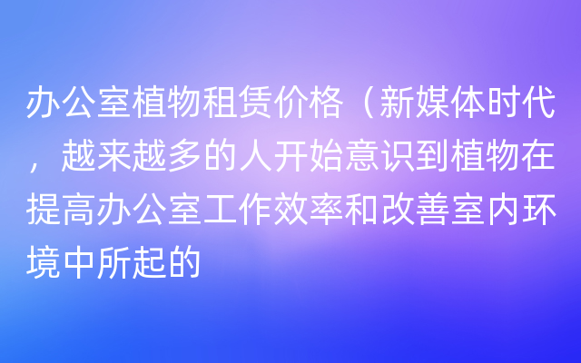 办公室植物租赁价格（新媒体时代，越来越多的人开始意识到植物在提高办公室工作效率和