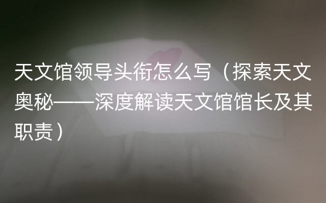 天文馆领导头衔怎么写（探索天文奥秘——深度解读天文馆馆长及其职责）