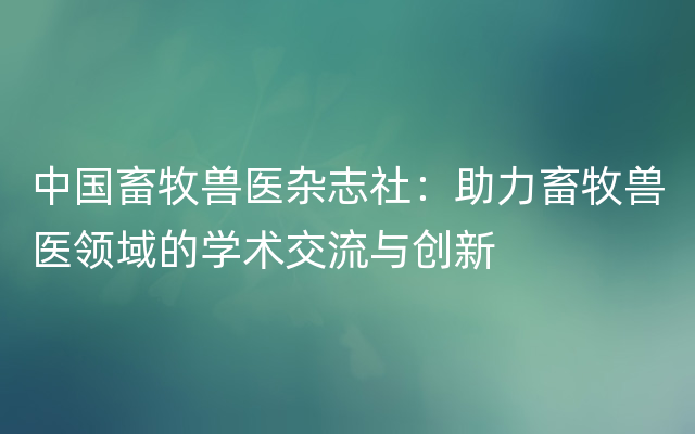 中国畜牧兽医杂志社：助力畜牧兽医领域的学术交流