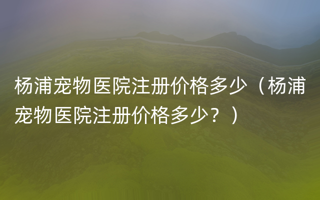 杨浦宠物医院注册价格多少（杨浦宠物医院注册价格多少？）