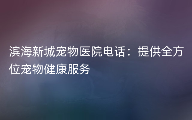 滨海新城宠物医院电话：提供全方位宠物健康服务