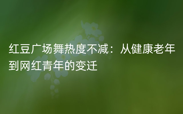 红豆广场舞热度不减：从健康老年到网红青年的变迁