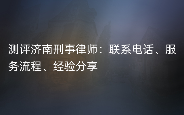 测评济南刑事律师：联系电话、服务流程、经验分享