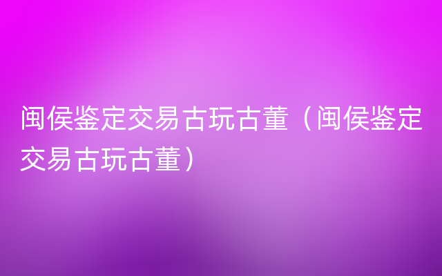 闽侯鉴定交易古玩古董（闽侯鉴定交易古玩古董）