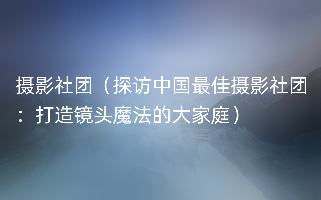 摄影社团（探访中国最佳摄影社团：打造镜头魔法的大家庭）