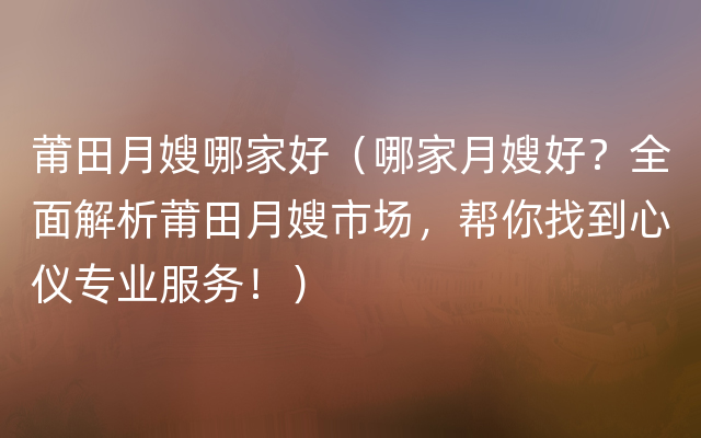 莆田月嫂哪家好（哪家月嫂好？全面解析莆田月嫂市场，帮你找到心仪专业服务！）