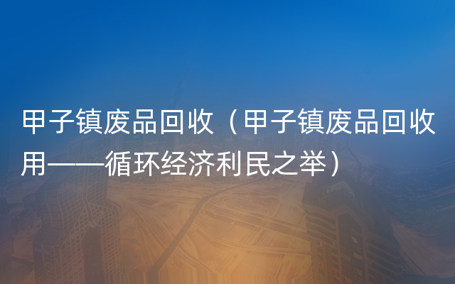 甲子镇废品回收（甲子镇废品回收用——循环经济利民之举）