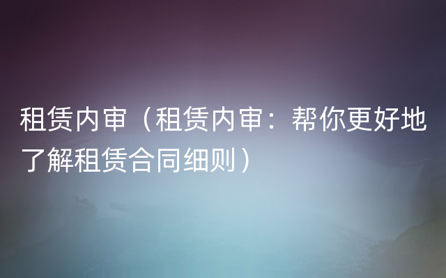 租赁内审（租赁内审：帮你更好地了解租赁合同细则）