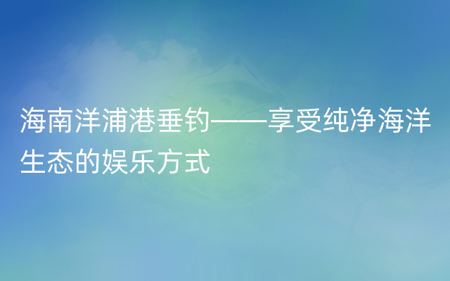 海南洋浦港垂钓——享受纯净海洋生态的娱乐方式