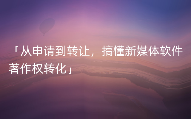 「从申请到转让，搞懂新媒体软件著作权转化」