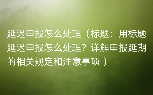 延迟申报怎么处理（标题：用标题延迟申报怎么处理？详解申报延期的相关规定和注意事项