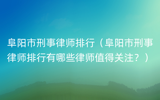 阜阳市刑事律师排行（阜阳市刑事律师排行有哪些律师值得关注？）