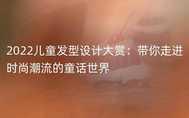 2022儿童发型设计大赏：带你走进时尚潮流的童话世