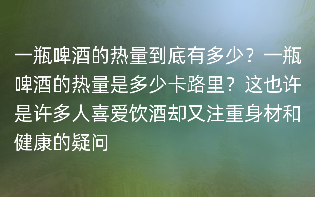 一瓶啤酒的热量到底有多少？一瓶啤酒的热量是多少卡路里？这也许是许多人喜爱饮酒却又