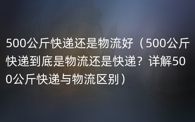 500公斤快递还是物流好（500公斤快递到底是物流还是快递？详解500公斤快递与物流区别