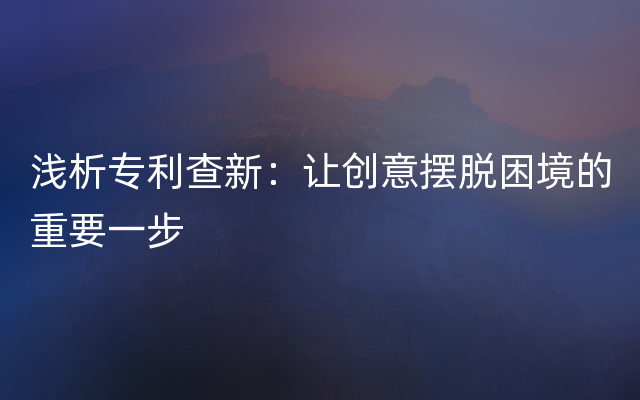 浅析专利查新：让创意摆脱困境的重要一步