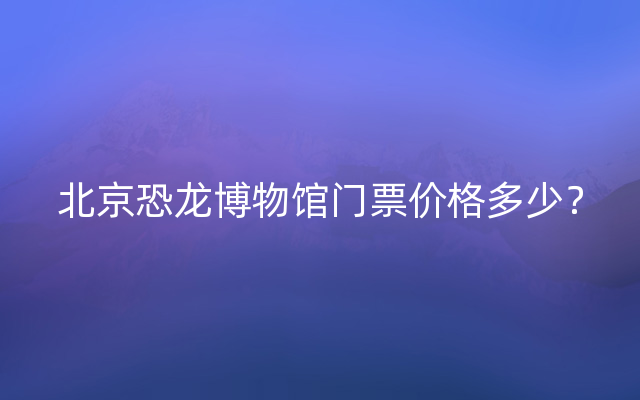 北京恐龙博物馆门票价格多少？